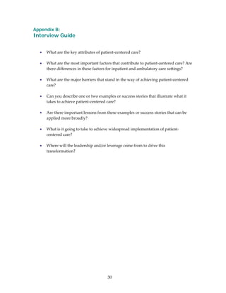 Appendix B:
Interview Guide
                                               
                                               
    •   What are the key attributes of patient‐centered care? 
 
    •   What are the most important factors that contribute to patient‐centered care? Are 
        there differences in these factors for inpatient and ambulatory care settings? 
 
    •   What are the major barriers that stand in the way of achieving patient‐centered 
        care? 
 
    •   Can you describe one or two examples or success stories that illustrate what it 
        takes to achieve patient‐centered care? 
 
    •   Are there important lessons from these examples or success stories that can be 
        applied more broadly? 
 
    •   What is it going to take to achieve widespread implementation of patient‐
        centered care?  
 
    •   Where will the leadership and/or leverage come from to drive this 
        transformation?  
 
 
 
 
 
 




                                          30 
 