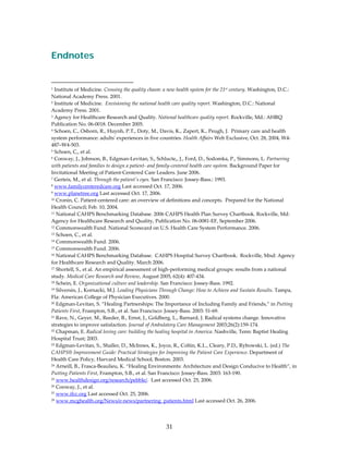  
Endnotes
 
 
                                                      
1 Institute of Medicine. Crossing the quality chasm: a new health system for the 21st century. Washington, D.C.: 
National Academy Press. 2001. 
2 Institute of Medicine.  Envisioning the national health care quality report. Washington, D.C.: National 

Academy Press. 2001. 
3 Agency for Healthcare Research and Quality. National healthcare quality report. Rockville, Md.: AHRQ 

Publication No. 06‐0018. December 2005. 
4 Schoen, C., Osborn, R., Huynh, P.T., Doty, M., Davis, K., Zapert, K., Peugh, J.  Primary care and health 

system performance: adultsʹ experiences in five countries. Health Affairs Web Exclusive, Oct. 28, 2004, W4‐
487–W4‐503. 
5 Schoen, C,, et al. 

6 Conway, J., Johnson, B., Edgman‐Levitan, S., Schlucte,, J., Ford, D., Sodomka, P., Simmons, L. Partnering 

with patients and families to design a patient‐ and family‐centered health care system. Background Paper for 
Invitational Meeting of Patient‐Centered Care Leaders. June 2006. 
7 Gerteis, M., et al. Through the patientʹs eyes. San Francisco: Jossey‐Bass.: 1993. 

8 www.familycenteredcare.org Last accessed Oct. 17, 2006. 

9 www.planetree.org Last accessed Oct. 17, 2006. 

10 Cronin, C. Patient‐centered care: an overview of definitions and concepts.  Prepared for the National 

Health Council; Feb. 10, 2004. 
11 National CAHPS Benchmarking Database. 2006 CAHPS Health Plan Survey Chartbook. Rockville, Md: 

Agency for Healthcare Research and Quality, Publication No. 06‐0081‐EF, September 2006. 
12 Commonwealth Fund. National Scorecard on U.S. Health Care System Performance. 2006. 

13 Schoen, C., et al. 

14 Commonwealth Fund. 2006. 

15 Commonwealth Fund. 2006. 

16 National CAHPS Benchmarking Database.  CAHPS Hospital Survey Chartbook.  Rockville, Mnd: Agency 

for Healthcare Research and Quality. March 2006. 
17 Shortell, S., et al. An empirical assessment of high‐performing medical groups: results from a national 

study. Medical Care Research and Review, August 2005, 62(4): 407‐434. 
18 Schein, E. Organizational culture and leadership. San Francisco: Jossey‐Bass. 1992. 

19 Silversin, J., Kornacki, M.J. Leading Physicians Through Change: How to Achieve and Sustain Results. Tampa, 

Fla: American College of Physician Executives. 2000. 
20 Edgman‐Levitan, S. “Healing Partnerships: The Importance of Including Family and Friends,” in Putting 

Patients First, Frampton, S.B., et al. San Francisco: Jossey‐Bass. 2003: 51‐69. 
21 Rave, N., Geyer, M., Reeder, B., Ernst, J., Goldberg, L., Barnard, J. Radical systems change. Innovative 

strategies to improve satisfaction. Journal of Ambulatory Care Management 2003;26(2):159‐174. 
22 Chapman, E. Radical loving care: building the healing hospital in America. Nashville, Tenn: Baptist Healing 

Hospital Trust; 2003. 
23 Edgman‐Levitan, S., Shaller, D., McInnes, K., Joyce, R., Coltin, K.L., Cleary, P.D., Rybowski, L. (ed.) The 

CAHPS® Improvement Guide: Practical Strategies for Improving the Patient Care Experience. Department of 
Health Care Policy, Harvard Medical School, Boston. 2003. 
24 Arneill, B., Frasca‐Beaulieu, K. “Healing Environments: Architecture and Design Conducive to Health”, in 

Putting Patients First, Frampton, S.B., et al. San Francisco: Jossey‐Bass. 2003: 163‐190. 
25 www.healthdesign.org/research/pebble/.  Last accessed Oct. 25, 2006. 

26 Conway, J., et al. 

27 www.ifcc.org Last accessed Oct. 25, 2006. 

28 www.mcghealth.org/News/e‐news/partnering_patients.html Last accessed Oct. 26, 2006. 




                                                         31 
 
