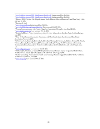                                                                                                                                                               
29 http://baldrige.nist.gov/PDF_files/Bronson_Profile.pdf. Last accessed Oct. 26, 2006. 
30 http://baldrige.nist.gov/PDF_files/Bronson_Profile.pdf. Last accessed Oct. 26, 2006. 
31 Bohmer, R.M.J., Ferlins, E.M. Virginia Mason Medical Center. Harvard Business School Case Study 9‐604‐

044. Jan. 11, 2006. 
32 Conway, J., et al. 

33 www.henryford.com Last accessed Oct. 30, 2006. 

34 www.healthdesign.org/research/pebble/.  Last accessed Oct. 25, 2006. 

35 Personal communication with Heather Kopecky, Heidrick and Struggles, Inc.,  July 12, 2006. 

36 www.pickereurope.org Last accessed Oct. 30, 2006. 

37 Coulte, A., Ellins, J. Patient‐focused interventions: A review of the evidence. London: Picker Institute Europe. 

May 2006. 
38 Peter D. Hart Research Associates.  Americans and Their Health Care. Blue Cross and Blue Shield 

Association, November 2004. 
39 OʹConnor, A.M., Stacey, D., Entwistle, V., Llewellyn‐Thomas, H., Rovner, D., Holmes‐Rovner, M., Tait, V., 

Tetroe, J., Fiset, V., Barry, M., Jones, J. Decision Aids for People Facing Health Treatment or Screening 
Decisions (Cochrane Review). In: The Cochrane Library, Issue 1, 2004. Chichester, UK: John Wiley & Sons, 
Ltd.  
40 www.cahps.ahrq.gov  Last accessed Oct 30, 2006. 

41 Hibbard, J.H., Stockard, J., Tusler, M. Hospital Performance Reports: Impact on Quality, Market Share, 

And Reputation.  Health Affairs.Vol. 24, Issue 4, 1150‐1160.  July/August 2005. 
42 Shaller Consulting. “Consumers in Health Care: Creating Decision Support Tools That Work,” California 

HealthCare Foundation, June 2006. 
43 www.ncqa.org  Last accessed Oct. 30, 2006. 

 




                                                                         32 
 