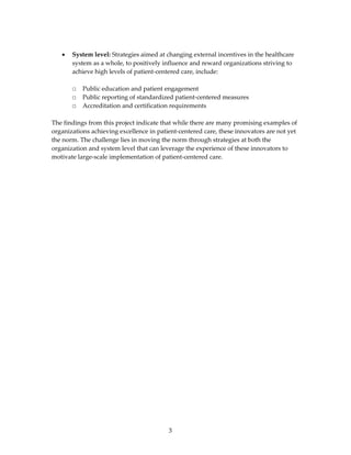  
    •   System level: Strategies aimed at changing external incentives in the healthcare 
        system as a whole, to positively influence and reward organizations striving to 
        achieve high levels of patient‐centered care, include: 
     
        □   Public education and patient engagement 
        □   Public reporting of standardized patient‐centered measures 
        □   Accreditation and certification requirements 
 
The findings from this project indicate that while there are many promising examples of 
organizations achieving excellence in patient‐centered care, these innovators are not yet 
the norm. The challenge lies in moving the norm through strategies at both the 
organization and system level that can leverage the experience of these innovators to 
motivate large‐scale implementation of patient‐centered care.  
 
 
 
 
 




                                          3 
 