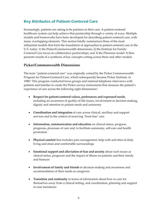 Key Attributes of Patient-Centered Care
 
Increasingly, patients are asking to be partners in their care. A patient‐centered 
healthcare system can help achieve that partnership through a variety of ways. Multiple 
models and frameworks have been developed for describing patient‐centered care, with 
many overlapping elements. This section briefly summarizes three of the most 
influential models that form the foundation of approaches to patient‐centered care in the 
U.S. today: 1) the Picker/Commonwealth dimensions; 2) the Institute for Family‐
Centered Care focus on collaborative partnerships; and 3) the Planetree model. It then 
presents results of a synthesis of key concepts cutting across these and other models. 
 
Picker/Commonwealth Dimensions  
 
The term “patient‐centered care” was originally coined by the Picker Commonwealth 
Program for Patient‐Centered Care, which subsequently became Picker Institute, in 
1988.6 This program conducted focus groups and national telephone interviews with 
patients and families to create the Picker survey instruments that measure the patient’s 
experience of care across the following eight dimensions:7 
 
    • Respect for patient‐centered values, preferences and expressed needs, 
        including an awareness of quality‐of‐life issues, involvement in decision‐making, 
        dignity and attention to patient needs and autonomy 
     
    • Coordination and integration of care across clinical, ancillary and support 
        services and in the context of receiving ʺfront‐lineʺ care 
     
    • Information, communication and education on clinical status, progress, 
        prognosis, processes of care and, to facilitate autonomy, self‐care and health 
        promotion 
 
    • Physical comfort that includes pain management, help with activities of daily 
        living and clean and comfortable surroundings 
 
    • Emotional support and alleviation of fear and anxiety about such issues as 
        clinical status, prognosis and the impact of illness on patients and their family 
        and finances 
 
    • Involvement of family and friends in decision‐making and awareness and 
        accommodation of their needs as caregivers 
 
    • Transition and continuity in terms of information about how to care for 
        themselves away from a clinical setting, and coordination, planning and support 
        to ease transitions 


                                          6 
 