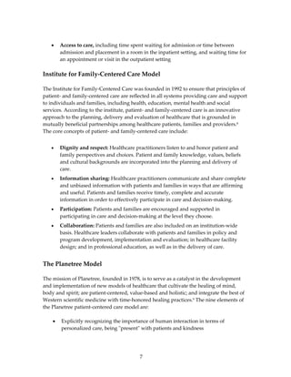  
    •   Access to care, including time spent waiting for admission or time between 
        admission and placement in a room in the inpatient setting, and waiting time for 
        an appointment or visit in the outpatient setting 
 
Institute for Family‐Centered Care Model 
 
The Institute for Family‐Centered Care was founded in 1992 to ensure that principles of 
patient‐ and family‐centered care are reflected in all systems providing care and support 
to individuals and families, including health, education, mental health and social 
services. According to the institute, patient‐ and family‐centered care is an innovative 
approach to the planning, delivery and evaluation of healthcare that is grounded in 
mutually beneficial partnerships among healthcare patients, families and providers.8 
The core concepts of patient‐ and family‐centered care include: 
 
    •   Dignity and respect: Healthcare practitioners listen to and honor patient and 
        family perspectives and choices. Patient and family knowledge, values, beliefs 
        and cultural backgrounds are incorporated into the planning and delivery of 
        care.  
    •   Information sharing: Healthcare practitioners communicate and share complete 
        and unbiased information with patients and families in ways that are affirming 
        and useful. Patients and families receive timely, complete and accurate 
        information in order to effectively participate in care and decision‐making.  
    •   Participation: Patients and families are encouraged and supported in 
        participating in care and decision‐making at the level they choose. 
    •   Collaboration: Patients and families are also included on an institution‐wide 
        basis. Healthcare leaders collaborate with patients and families in policy and 
        program development, implementation and evaluation; in healthcare facility 
        design; and in professional education, as well as in the delivery of care.  
 
The Planetree Model 
 
The mission of Planetree, founded in 1978, is to serve as a catalyst in the development 
and implementation of new models of healthcare that cultivate the healing of mind, 
body and spirit; are patient‐centered, value‐based and holistic; and integrate the best of 
Western scientific medicine with time‐honored healing practices.9 The nine elements of 
the Planetree patient‐centered care model are: 
 
    • Explicitly recognizing the importance of human interaction in terms of 
        personalized care, being ʺpresentʺ with patients and kindness  
     



                                           7 
 