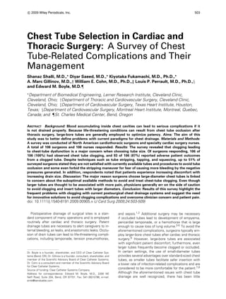 c
 2009 Wiley Periodicals, Inc. 503
Chest Tube Selection in Cardiac and
Thoracic Surgery: A Survey of Chest
Tube-Related Complications and Their
Management
Shanaz Shalli, M.D.,∗
Diyar Saeed, M.D.,∗
Kiyotaka Fukamachi, M.D., Ph.D.,∗
A. Marc Gillinov, M.D.,† William E. Cohn, M.D., Ph.D.,‡ Louis P. Perrault, M.D., Ph.D.,§
and Edward M. Boyle, M.D.¶
∗
Department of Biomedical Engineering, Lerner Research Institute, Cleveland Clinic,
Cleveland, Ohio; †Department of Thoracic and Cardiovascular Surgery, Cleveland Clinic,
Cleveland, Ohio; ‡Department of Cardiovascular Surgery, Texas Heart Institute, Houston,
Texas; §Department of Cardiovascular Surgery, Montreal Heart Institute, Montreal, Quebec,
Canada; and ¶St. Charles Medical Center, Bend, Oregon
ABSTRACT Background: Blood accumulating inside chest cavities can lead to serious complications if it
is not drained properly. Because life-threatening conditions can result from chest tube occlusion after
thoracic surgery, large-bore tubes are generally employed to optimize patency. Aims: The aim of this
study was to better define problems with current paradigms for chest drainage. Materials and Methods:
A survey was conducted of North American cardiothoracic surgeons and specialty cardiac surgery nurses.
A total of 108 surgeons and 108 nurses responded. Results: The survey revealed that clogging leading
to chest-tube dysfunction is a major concern when choosing tube size. Of surgeons responding, 106 of
106 (100%) had observed chest tube clogging, and 93 of 106 (87%) reported adverse patient outcomes
from a clogged tube. Despite techniques such as tube stripping, tapping, and squeezing, up to 51% of
surveyed surgeons stated they are not satisfied with currently available tubes and procedures to avoid tube
occlusion and some even forbid the stripping maneuver for fear of causing more bleeding by the negative
pressures generated. In addition, respondents noted that patients experience increasing discomfort with
increasing drain size. Discussion: The major reason surgeons choose large-diameter chest tubes is linked
to concern about the suboptimal available methods to avoid and treat chest-tube clogging. Even though
larger tubes are thought to be associated with more pain, physicians generally err on the side of caution
to avoid clogging and insert tubes with larger diameters. Conclusion: Results of this survey highlight the
frequent problems with clogging with current postsurgical chest drainage systems and suggest the need
for innovative solutions to avoid clogging complications and overcome clinician concern and patient pain.
doi: 10.1111/j.1540-8191.2009.00905.x (J Card Surg 2009;24:503-509)
Postoperative drainage of surgical sites is a stan-
dard component of many operations and is employed
routinely after cardiac and thoracic surgery. Patent
drainage tubes are necessary to alert caregivers to in-
ternal bleeding, air leaks, and anastomotic leaks. Occlu-
sion of drain tubes can lead to life-threatening compli-
cations, including tamponade, tension pneumothorax,
Dr. Boyle is a founder, shareholder, and CEO of Clear Catheter Sys-
tems (Bend, OR); Dr. Gillinov is a founder, consultant, shareholder, and
member of the Scientific Advisory Board of Clear Catheter Systems;
Dr. Cohn is a consultant and member of the Scientific Advisory Board
for Clear Catheter Systems.
Source of funding: Clear Catheter Systems Company.
Address for correspondence: Edward M. Boyle, M.D., 2200 NE
Neff Road, Suite 204, Bend, OR 97701. Fax: 541-382-5796; e-mail:
emb@bendcable.com
and sepsis.1,2 Additional surgery may be necessary
if occluded tubes lead to development of empyema,
pericardial tamponade, or a hemothorax that is large
enough to cause loss of lung volume.3-5 To avoid the
aforementioned complications, surgeons typically em-
ploy larger-bore chest tubes after cardiac and thoracic
surgery.6 However, large-bore tubes are associated
with significant patient discomfort; furthermore, even
larger tubes frequently become clogged or occluded.
In certain settings, the use of small-diameter tubes
provides several advantages over standard-sized chest
tubes, as smaller tubes facilitate safer insertion with
a lower rate of infection-related complications and are
considered to be more comfortable for the patient.7,8
Although the aforementioned issues with chest tube
drainage are well recognized, there has been little
 