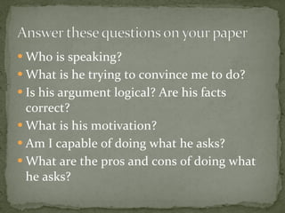 Who is speaking? What is he trying to convince me to do? Is his argument logical? Are his facts correct? What is his motivation? Am I capable of doing what he asks? What are the pros and cons of doing what he asks? 
