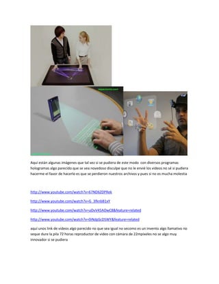 Aquí están algunas imágenes que tal vez si se pudiera de este modo con diversos programas
hologramas algo parecido que se vea novedoso disculpe que no le envié los videos no sé si pudiera
hacerme el favor de hacerlo es que se perdieron nuestros archivos y pues si no es mucha molestia
http://www.youtube.com/watch?v=67ND6ZDPRek
http://www.youtube.com/watch?v=G_3fknbB1xY
http://www.youtube.com/watch?v=uOvV45AOwC8&feature=related
http://www.youtube.com/watch?v=0iNdpScDSWY&feature=related
aquí unos link de videos algo parecido no que sea igual no secomo es un invento algo llamativo no
seque dure la pila 72 horas reproductor de video con cámara de 22mpixeles no se algo muy
innovador si se pudiera
