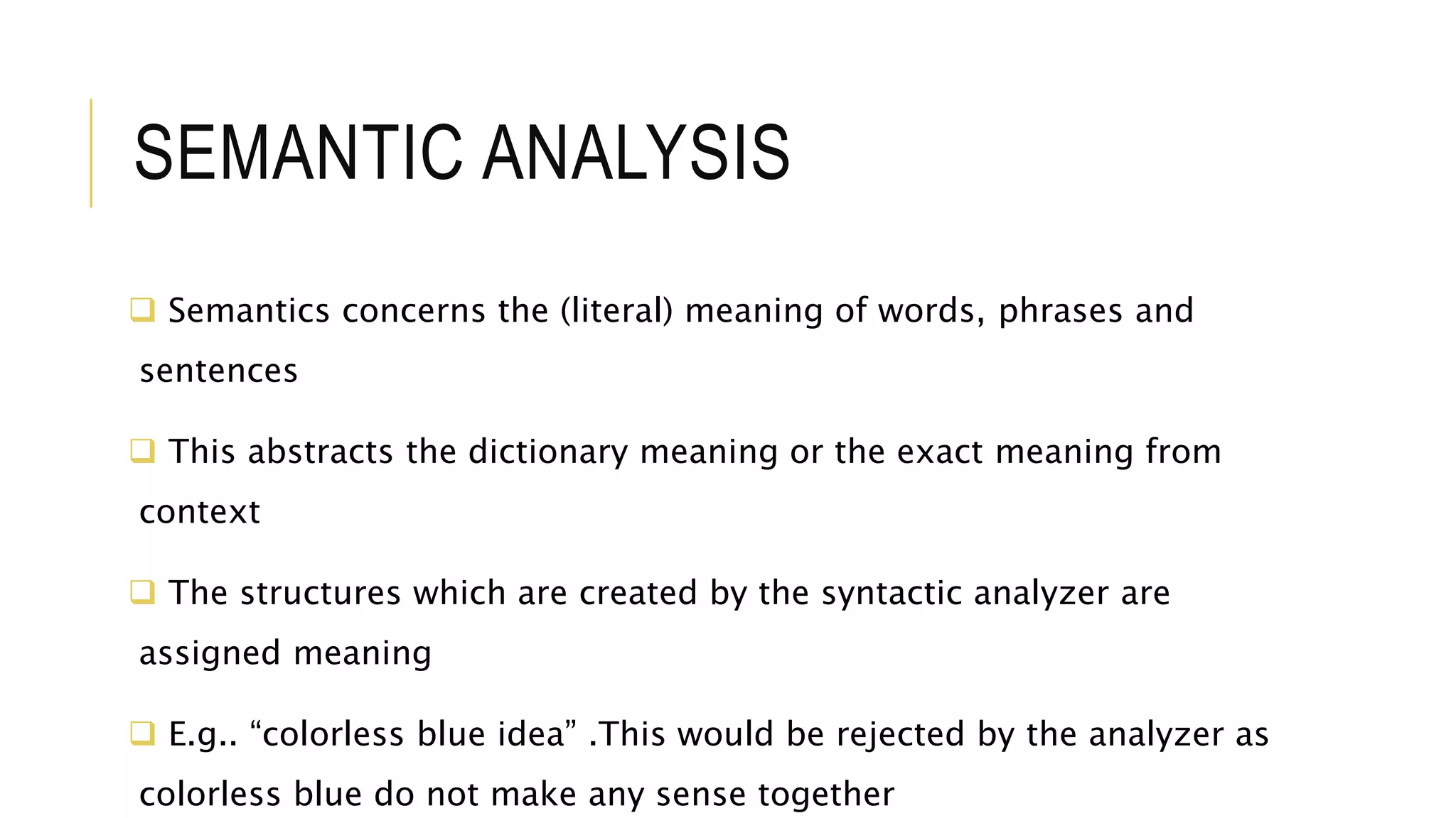 SEMANTIC ANALYSIS
 Semantics concerns the (literal) meaning of words, phrases and
sentences
 This abstracts the dictionary meaning or the exact meaning from
context
 The structures which are created by the syntactic analyzer are
assigned meaning
 E.g.. “colorless blue idea” .This would be rejected by the analyzer as
colorless blue do not make any sense together
 