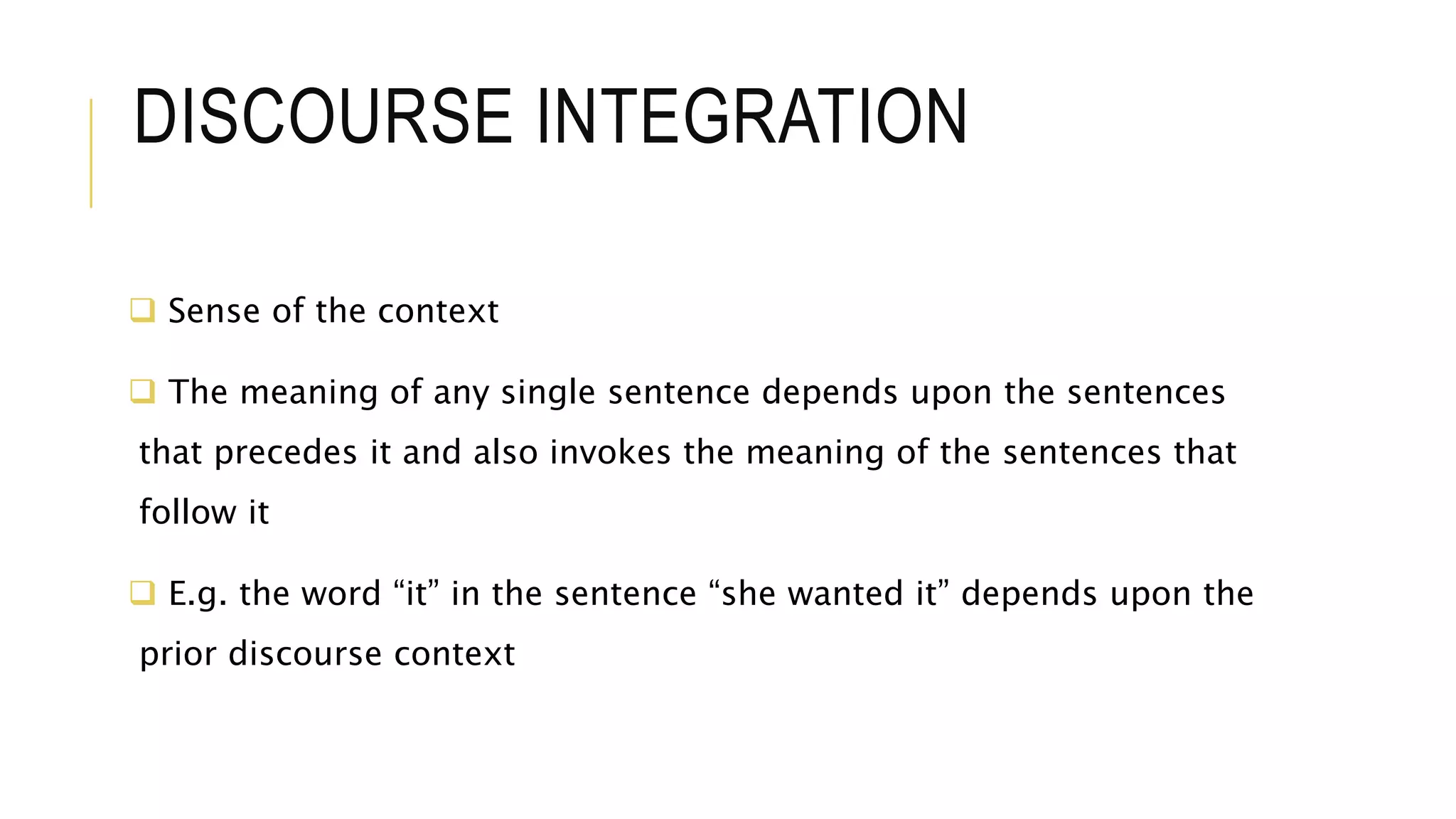 DISCOURSE INTEGRATION
 Sense of the context
 The meaning of any single sentence depends upon the sentences
that precedes it and also invokes the meaning of the sentences that
follow it
 E.g. the word “it” in the sentence “she wanted it” depends upon the
prior discourse context
 