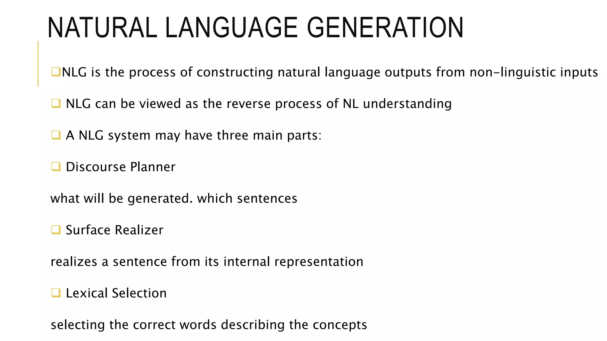 NATURAL LANGUAGE GENERATION
NLG is the process of constructing natural language outputs from non-linguistic inputs
 NLG can be viewed as the reverse process of NL understanding
 A NLG system may have three main parts:
 Discourse Planner
what will be generated. which sentences
 Surface Realizer
realizes a sentence from its internal representation
 Lexical Selection
selecting the correct words describing the concepts
 