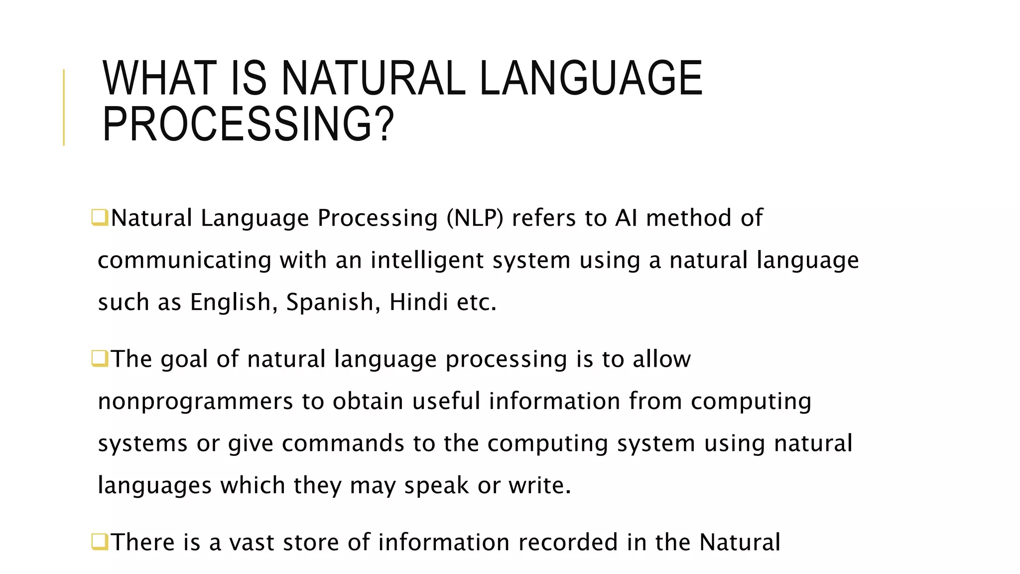 WHAT IS NATURAL LANGUAGE
PROCESSING?
Natural Language Processing (NLP) refers to AI method of
communicating with an intelligent system using a natural language
such as English, Spanish, Hindi etc.
The goal of natural language processing is to allow
nonprogrammers to obtain useful information from computing
systems or give commands to the computing system using natural
languages which they may speak or write.
There is a vast store of information recorded in the Natural
 