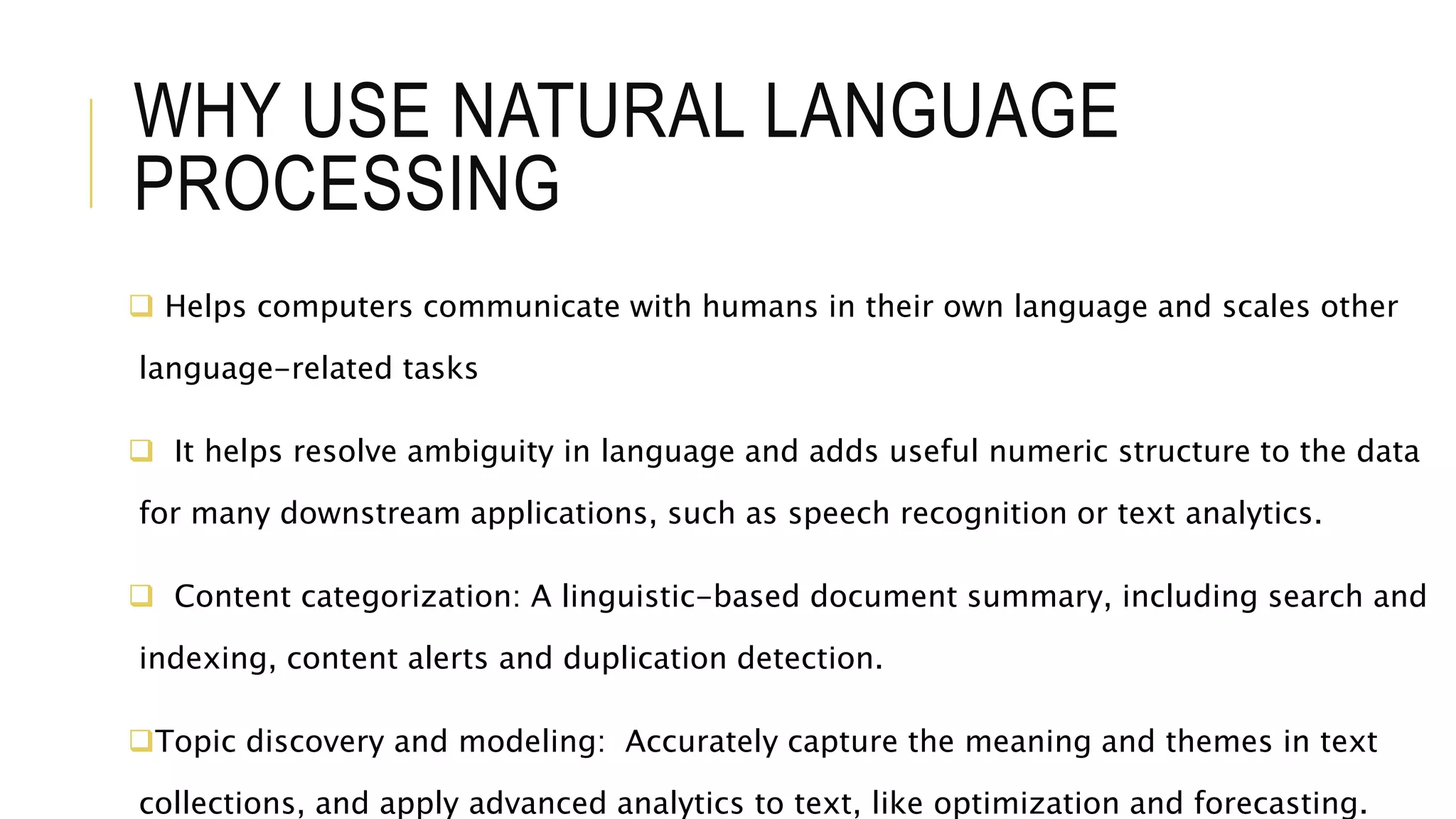 WHY USE NATURAL LANGUAGE
PROCESSING
 Helps computers communicate with humans in their own language and scales other
language-related tasks
 It helps resolve ambiguity in language and adds useful numeric structure to the data
for many downstream applications, such as speech recognition or text analytics.
 Content categorization: A linguistic-based document summary, including search and
indexing, content alerts and duplication detection.
Topic discovery and modeling: Accurately capture the meaning and themes in text
collections, and apply advanced analytics to text, like optimization and forecasting.
 