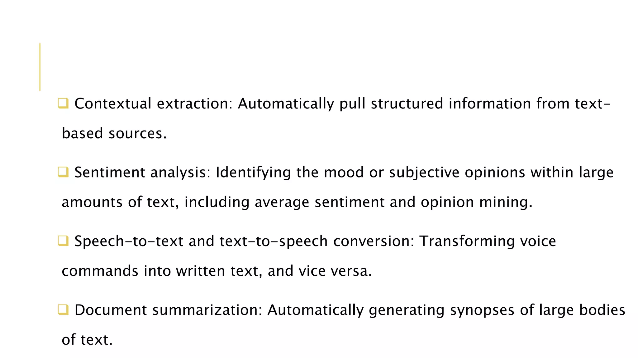  Contextual extraction: Automatically pull structured information from text-
based sources.
 Sentiment analysis: Identifying the mood or subjective opinions within large
amounts of text, including average sentiment and opinion mining.
 Speech-to-text and text-to-speech conversion: Transforming voice
commands into written text, and vice versa.
 Document summarization: Automatically generating synopses of large bodies
of text.
 
