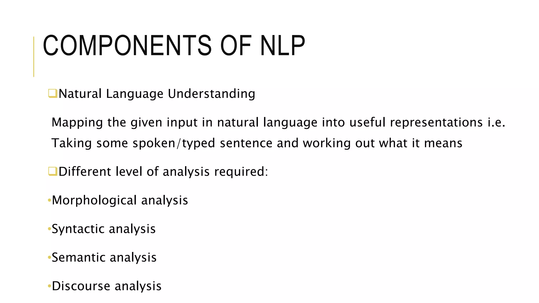 COMPONENTS OF NLP
Natural Language Understanding
Mapping the given input in natural language into useful representations i.e.
Taking some spoken/typed sentence and working out what it means
Different level of analysis required:
•Morphological analysis
•Syntactic analysis
•Semantic analysis
•Discourse analysis
 