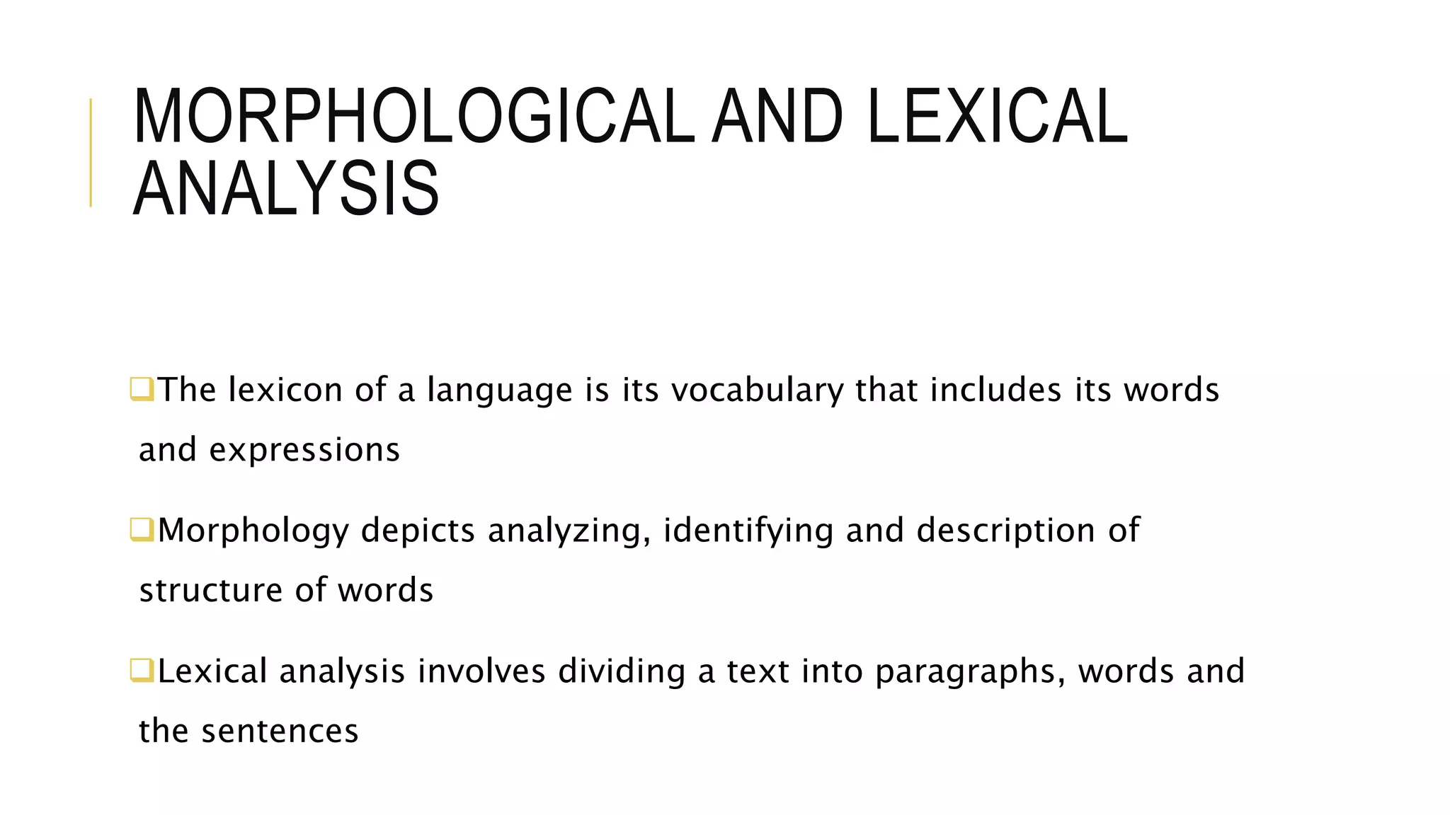 MORPHOLOGICAL AND LEXICAL
ANALYSIS
The lexicon of a language is its vocabulary that includes its words
and expressions
Morphology depicts analyzing, identifying and description of
structure of words
Lexical analysis involves dividing a text into paragraphs, words and
the sentences
 