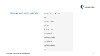Copyright @ 2019 Learntek. All Rights Reserved. 10
Let us see one more example. >>> list1 = [1,2,["a","b"]]
>>>
>>> list2 = list1[:]
>>> list2
[1, 2, ['a', 'b’]]
>>> id(list2)
2067355167944
>>> id(list1)
2067355168136
>>>
 