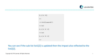 Copyright @ 2019 Learntek. All Rights Reserved. 14
[1, 2, ['a', 'b’]]
>>>
>>> list1[2].append('c’)
>>> list1
[1, 2, ['a', 'b', 'c’]]
>>> list2
[1, 2, ['a', 'b', 'c’]]
>>>
You can see if the sub-list list1[2] is updated then the impact also reflected to the
list2[2].
 
