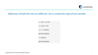 Copyright @ 2019 Learntek. All Rights Reserved. 6
Addresses of both the lists are different. Let us create the copy of one variable
>>> list1 = [1,2,3]
>>> list3 = list1
>>> >>> id(list1)
2067355168648
>>> id(list3)
2067355168648
 