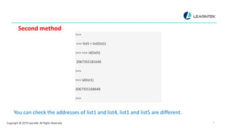 Copyright @ 2019 Learntek. All Rights Reserved. 9
Second method
>>>
>>> list5 = list(list1)
>>> >>> id(list5)
2067355181640
>>>
>>> id(list1)
2067355168648
>>>
You can check the addresses of list1 and list4, list1 and list5 are different.
 