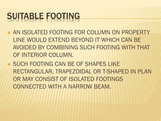 SUITABLE FOOTING




AN ISOLATED FOOTING FOR COLUMN ON PROPERTY
LINE WOULD EXTEND BEYOND IT WHICH CAN BE
AVOIDED BY COMBINING SUCH FOOTING WITH THAT
OF INTERIOR COLUMN.
SUCH FOOTING CAN BE OF SHAPES LIKE
RECTANGULAR, TRAPEZOIDAL OR T-SHAPED IN PLAN
OR MAY CONSIST OF ISOLATED FOOTINGS
CONNECTED WITH A NARROW BEAM.

 