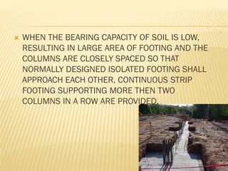 

WHEN THE BEARING CAPACITY OF SOIL IS LOW,
RESULTING IN LARGE AREA OF FOOTING AND THE
COLUMNS ARE CLOSELY SPACED SO THAT
NORMALLY DESIGNED ISOLATED FOOTING SHALL
APPROACH EACH OTHER, CONTINUOUS STRIP
FOOTING SUPPORTING MORE THEN TWO
COLUMNS IN A ROW ARE PROVIDED.

 