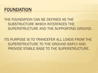FOUNDATION
THE FOUNDATION CAN BE DEFINED AS THE
SUBSTRUCTURE WHICH INTERFACES THE
SUPERSTRUCTURE AND THE SUPPORTING GROUND.

ITS PURPOSE IS TO TRANCEFER ALL LOADS FROM THE
SUPERSTRUCTURE TO THE GROUND SAIFLY AND
PROVIDE STABLE BASE TO THE SUPERSTRUCTURE.

 