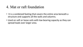 4. Mat or raft foundation
• It is a combined footing that covers the entire area beneath a
structure and supports all the walls and columns.
• Used on soft or loose soils with low bearing capacity as they can
spread loads over larger area.