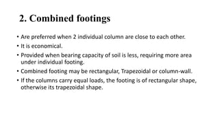 2. Combined footings
• Are preferred when 2 individual column are close to each other.
• It is economical.
• Provided when bearing capacity of soil is less, requiring more area
under individual footing.
• Combined footing may be rectangular, Trapezoidal or column-wall.
• If the columns carry equal loads, the footing is of rectangular shape,
otherwise its trapezoidal shape.