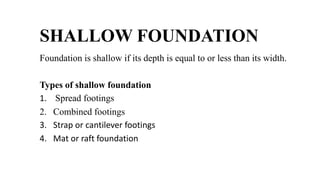 SHALLOW FOUNDATION
Foundation is shallow if its depth is equal to or less than its width.
Types of shallow foundation
1. Spread footings
2. Combined footings
3. Strap or cantilever footings
4. Mat or raft foundation
 