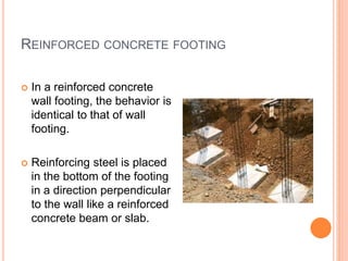 REINFORCED CONCRETE FOOTING
 In a reinforced concrete
wall footing, the behavior is
identical to that of wall
footing.
 Reinforcing steel is placed
in the bottom of the footing
in a direction perpendicular
to the wall like a reinforced
concrete beam or slab.
 