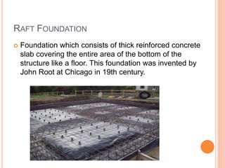 RAFT FOUNDATION
 Foundation which consists of thick reinforced concrete
slab covering the entire area of the bottom of the
structure like a floor. This foundation was invented by
John Root at Chicago in 19th century.
 
