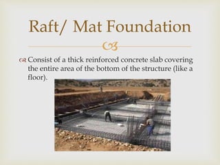 
 Consist of a thick reinforced concrete slab covering
the entire area of the bottom of the structure (like a
floor).
Raft/ Mat Foundation
 