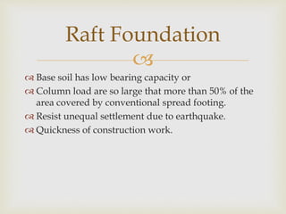 
 Base soil has low bearing capacity or
 Column load are so large that more than 50% of the
area covered by conventional spread footing.
 Resist unequal settlement due to earthquake.
 Quickness of construction work.
Raft Foundation
 