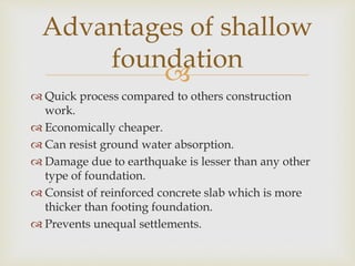 
 Quick process compared to others construction
work.
 Economically cheaper.
 Can resist ground water absorption.
 Damage due to earthquake is lesser than any other
type of foundation.
 Consist of reinforced concrete slab which is more
thicker than footing foundation.
 Prevents unequal settlements.
Advantages of shallow
foundation
 