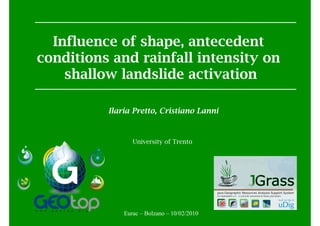 Influence of shape, antecedent
conditions and rainfall intensity on
    shallow landslide activation

          Ilaria Pretto, Cristiano Lanni



                 University of Trento




              Eurac – Bolzano – 10/02/2010
 