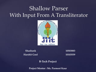 Shashank 10503883
Harshit Goel 10103559
B-Tech Project
Project Mentor : Ms. Parmeet Kaur
Shallow Parser
With Input From A Transliterator
 