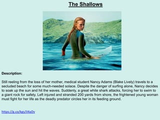 The Shallows
Description:
Still reeling from the loss of her mother, medical student Nancy Adams (Blake Lively) travels to a
secluded beach for some much-needed solace. Despite the danger of surfing alone, Nancy decides
to soak up the sun and hit the waves. Suddenly, a great white shark attacks, forcing her to swim to
a giant rock for safety. Left injured and stranded 200 yards from shore, the frightened young woman
must fight for her life as the deadly predator circles her in its feeding ground.
https://g.co/kgs/iI4aDv
 