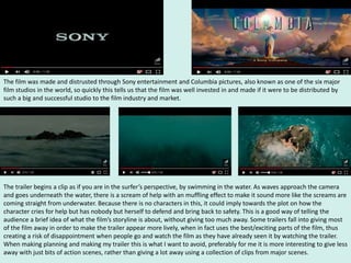 The film was made and distrusted through Sony entertainment and Columbia pictures, also known as one of the six major
film studios in the world, so quickly this tells us that the film was well invested in and made if it were to be distributed by
such a big and successful studio to the film industry and market.
The trailer begins a clip as if you are in the surfer’s perspective, by swimming in the water. As waves approach the camera
and goes underneath the water, there is a scream of help with an muffling effect to make it sound more like the screams are
coming straight from underwater. Because there is no characters in this, it could imply towards the plot on how the
character cries for help but has nobody but herself to defend and bring back to safety. This is a good way of telling the
audience a brief idea of what the film’s storyline is about, without giving too much away. Some trailers fall into giving most
of the film away in order to make the trailer appear more lively, when in fact uses the best/exciting parts of the film, thus
creating a risk of disappointment when people go and watch the film as they have already seen it by watching the trailer.
When making planning and making my trailer this is what I want to avoid, preferably for me it is more interesting to give less
away with just bits of action scenes, rather than giving a lot away using a collection of clips from major scenes.
 