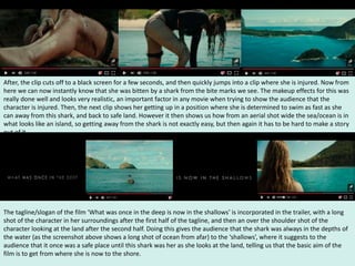 After, the clip cuts off to a black screen for a few seconds, and then quickly jumps into a clip where she is injured. Now from
here we can now instantly know that she was bitten by a shark from the bite marks we see. The makeup effects for this was
really done well and looks very realistic, an important factor in any movie when trying to show the audience that the
character is injured. Then, the next clip shows her getting up in a position where she is determined to swim as fast as she
can away from this shark, and back to safe land. However it then shows us how from an aerial shot wide the sea/ocean is in
what looks like an island, so getting away from the shark is not exactly easy, but then again it has to be hard to make a story
out of it.
The tagline/slogan of the film ‘What was once in the deep is now in the shallows’ is incorporated in the trailer, with a long
shot of the character in her surroundings after the first half of the tagline, and then an over the shoulder shot of the
character looking at the land after the second half. Doing this gives the audience that the shark was always in the depths of
the water (as the screenshot above shows a long shot of ocean from afar) to the ‘shallows’, where it suggests to the
audience that it once was a safe place until this shark was her as she looks at the land, telling us that the basic aim of the
film is to get from where she is now to the shore.
 