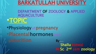 BARKATULLAH UNIVERSITY
DEPARTMENT OF ZOOLOGY & APPLIED
AQUACULTURE
•TOPIC
•Physiologyof pregnancy
•Placentalhormonesand
paturition By....
Shallu kotwal
M.Sc. 2nd sem zoology
 