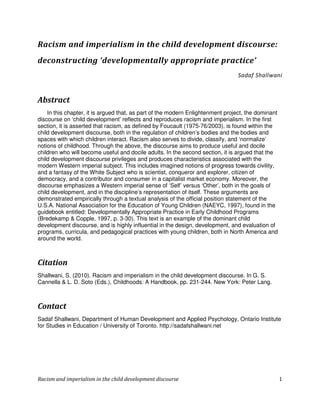 Racism and imperialism in the child development discourse:
deconstructing ‘developmentally appropriate practice’
                                                                                Sadaf Shallwani



Abstract
    In this chapter, it is argued that, as part of the modern Enlightenment project, the dominant
discourse on ‘child development’ reflects and reproduces racism and imperialism. In the first
section, it is asserted that racism, as defined by Foucault (1975-76/2003), is found within the
child development discourse, both in the regulation of children’s bodies and the bodies and
spaces with which children interact. Racism also serves to divide, classify, and ‘normalize’
notions of childhood. Through the above, the discourse aims to produce useful and docile
children who will become useful and docile adults. In the second section, it is argued that the
child development discourse privileges and produces characteristics associated with the
modern Western imperial subject. This includes imagined notions of progress towards civility,
and a fantasy of the White Subject who is scientist, conqueror and explorer, citizen of
democracy, and a contributor and consumer in a capitalist market economy. Moreover, the
discourse emphasizes a Western imperial sense of ‘Self’ versus ‘Other’, both in the goals of
child development, and in the discipline’s representation of itself. These arguments are
demonstrated empirically through a textual analysis of the official position statement of the
U.S.A. National Association for the Education of Young Children (NAEYC, 1997), found in the
guidebook entitled: Developmentally Appropriate Practice in Early Childhood Programs
(Bredekamp & Copple, 1997, p. 3-30). This text is an example of the dominant child
development discourse, and is highly influential in the design, development, and evaluation of
programs, curricula, and pedagogical practices with young children, both in North America and
around the world.



Citation
Shallwani, S. (2010). Racism and imperialism in the child development discourse. In G. S.
Cannella & L. D. Soto (Eds.), Childhoods: A Handbook, pp. 231-244. New York: Peter Lang.



Contact
Sadaf Shallwani, Department of Human Development and Applied Psychology, Ontario Institute
for Studies in Education / University of Toronto. http://sadafshallwani.net




Racism and imperialism in the child development discourse                                           1
 
