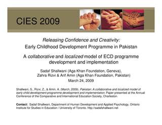 CIES 2009
              Releasing Confidence and Creativity:
      Early Childhood Development Programme in Pakistan

     A collaborative and localized model of ECD programme
                  development and implementation
                 Sadaf Shallwani (Aga Khan Foundation, Geneva),
                Zahra Rizvi & Arif Amin (Aga Khan Foundation, Pakistan)
                                    March 24, 2009

Shallwani, S., Rizvi, Z., & Amin, A. (March, 2009). Pakistan: A collaborative and localized model of
early child development programme development and implementation. Paper presented at the Annual
Conference of the Comparative and International Education Society, Charleston.

Contact: Sadaf Shallwani, Department of Human Development and Applied Psychology, Ontario
Institute for Studies in Education / University of Toronto. http://sadafshallwani.net
 