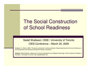 The Social Construction
               of School Readiness

              Sadaf Shallwani, OISE / University of Toronto
                  CIES Conference – March 25, 2009
Shallwani, S. (March, 2009). The social construction of school readiness. Paper presented at the Annual Conference of
the Comparative and International Education Society, Charleston.

Contact: Sadaf Shallwani, Department of Human Development and Applied Psychology, Ontario Institute for Studies in
Education / University of Toronto. http://sadafshallwani.net
 