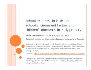 School readiness in Pakistan:
School environment factors and
children’s outcomes in early primary
Sadaf Shallwani & Carl Corter – April 26, 2012
Ontario Institute for Studies in Education, University of Toronto

Shallwani, S., & Corter, C. (April, 2012). School readiness in Pakistan: School
environment factors and children’s outcomes in early primary. Paper presented
at the Annual Conference of the Comparative and International Education
Society, San Juan.
Summary: http://sadafshallwani.net/2012/05/04/school-readiness-in-pakistan/

Contact: Sadaf Shallwani, Department of Human Development and Applied
Psychology, Ontario Institute for Studies in Education / University of Toronto.
http://sadafshallwani.net
 