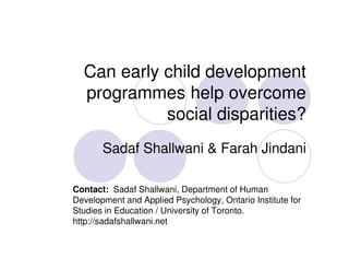 Can early child development
  programmes help overcome
            social disparities?
       Sadaf Shallwani & Farah Jindani

Contact: Sadaf Shallwani, Department of Human
Development and Applied Psychology, Ontario Institute for
Studies in Education / University of Toronto.
http://sadafshallwani.net
 