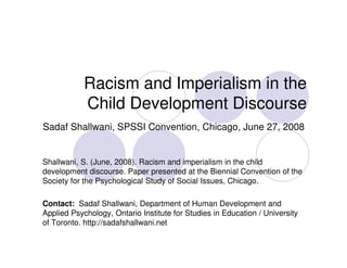 Racism and Imperialism in the
            Child Development Discourse
Sadaf Shallwani, SPSSI Convention, Chicago, June 27, 2008


Shallwani, S. (June, 2008). Racism and imperialism in the child
development discourse. Paper presented at the Biennial Convention of the
Society for the Psychological Study of Social Issues, Chicago.

Contact: Sadaf Shallwani, Department of Human Development and
Applied Psychology, Ontario Institute for Studies in Education / University
of Toronto. http://sadafshallwani.net
 