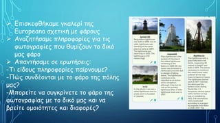  Επισκεφθήκαμε γκαλερί της
Europeana σχετική με φάρους
 Αναζητήσαμε πληροφορίες για τις
φωτογραφίες που θυμίζουν το δικό
μας φάρο
 Απαντήσαμε σε ερωτήσεις:
-Τι είδους πληροφορίες παίρνουμε?
-Πώς συνδέονται με το φάρο της πόλης
μας?
-Μπορείτε να συγκρίνετε το φάρο της
φωτογραφίας με το δικό μας και να
βρείτε ομοιότητες και διαφορές?
 