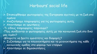 Harbours’ social life
 Επισκεφθήκαμε φωτογραφίες της Europeana σχετικές με τη ζωή στα
λιμάνια
 Αναζητήσαμε πληροφορίες για τις φωτογραφίες αυτές
 Απαντήσαμε σε ερωτήσεις:
-Τι είδους πληροφορίες παίρνουμε?
-Πώς συνδέονται οι φωτογραφίες αυτές με την κοινωνική ζωή στο δικό
μας λιμάνι?
-Μπορείτε να βρείτε ομοιότητες και διαφορές?
 Συζητήσαμε για τα πλεονεκτήματα και τα μειονεκτήματα της κάθε
κοινωνικής ομάδας στα φόρουμ των εταίρων
 Απαντήσαμε σε δημοσκοπήσεις
 