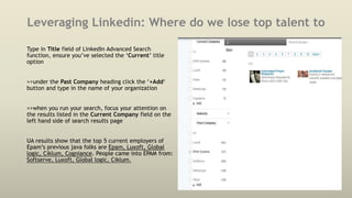 Leveraging Linkedin: Where do we lose top talent to
Type in Title field of LinkedIn Advanced Search
function, ensure you’ve selected the ‘Current’ title
option
>>under the Past Company heading click the ‘+Add‘
button and type in the name of your organization
>>when you run your search, focus your attention on
the results listed in the Current Company field on the
left hand side of search results page
UA results show that the top 5 current employers of
Epam’s previous java folks are Epam, Luxoft, Global
logic, Ciklum, Cogniance. People came into EPAM from:
Softserve, Luxoft, Global logic, Ciklum.
 