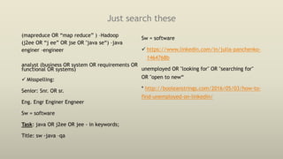 Just search these
(mapreduce OR “map reduce” ) –Hadoop
(j2ee OR “j ee” OR jse OR "java se“) –java
enginer –engineer
analyst (business OR system OR requirements OR
functional OR systems)
 Misspelling:
Senior: Snr. OR sr.
Eng. Engr Enginer Engneer
Sw = software
Task: java OR j2ee OR jee - in keywords;
Title: sw -java –qa
Sw = software
 https://www.linkedin.com/in/julia-panchenko-
1464768b
unemployed OR "looking for" OR "searching for"
OR "open to new“
* http://booleanstrings.com/2016/05/03/how-to-
find-unemployed-on-linkedin/
 