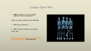 Google Open Web
 AND is implied. It’s not a Google
operator. Do not include it!
*Write Java SQL instead of Java AND SQL
 OR can be written as |
 NOT must be written as the minus -
*Java –SQL
*https://support.google.com/websearch/ans
wer/2466433?hl=en – main operators
 