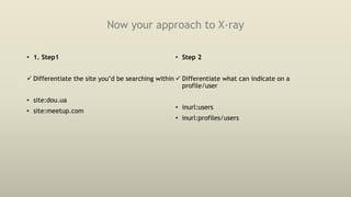 Now your approach to X-ray
• 1. Step1
 Differentiate the site you’d be searching within
• site:dou.ua
• site:meetup.com
• Step 2
 Differentiate what can indicate on a
profile/user
• inurl:users
• inurl:profiles/users
 